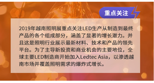 2019年(nián)越南(nán)照(zhào)明(míng)展重點關注LED生(shēng)産從(cóng)制(zhì)造到(dào)最終産品的(de)各個(gè)組成部分(fēn),涵蓋了(le)顯著的(de)增長(cháng)潛力。并且這(zhè)是(shì)照(zhào)明(míng)行(xíng)業(yè)展示最新材料、技(jì)術(shù)和(hé)産品的(de)領先平台。為(wèi)了(le)主導新投資和(hé)商業(yè)機(jī)會(huì)的(de)主要(yào)地(dì)位,全球主要(yào)LED制(zhì)造商開(kāi)始加入Ledtec Asia,以滲透越南(nán)市(shì)場(chǎng)并覆蓋照(zhào)明(míng)需求的(de)爆炸式增長(cháng)。