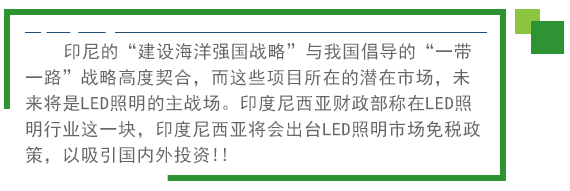 印尼的(de)“建設海(hǎi)洋強國(guó)戰略”與我國(guó)倡導的(de)“一(yī)帶一(yī)路(lù)”戰略高(gāo)度契合，而這(zhè)些(xiē)項目所在的(de)潛在市(shì)場(chǎng)，未來(lái)将是(shì)LED照(zhào)明(míng)的(de)主戰場(chǎng)。印度尼西(xī)亞财政部稱在LED照(zhào)明(míng)行(xíng)業(yè)這(zhè)一(yī)塊，印度尼西(xī)亞将會(huì)出台LED照(zhào)明(míng)市(shì)場(chǎng)免稅政策。以吸引國(guó)內(nèi)外(wài)投資!! 