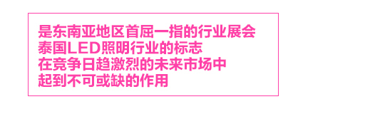 泰國(guó)國(guó)際照(zhào)明(míng)展，是(shì)東(dōng)南(nán)亞地(dì)區(qū)首屈一(yī)指的(de)行(xíng)業(yè)展會(huì)，泰國(guó)LED照(zhào)明(míng)行(xíng)業(yè)的(de)标志(zhì)LED Expo，在競争日(rì)趨激烈的(de)未來(lái)市(shì)場(chǎng)中，起到(dào)不(bù)可(kě)或缺的(de)作(zuò)用(yòng)。

