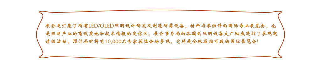 展會(huì)是(shì)彙集了(le)所有(yǒu)LED/OLED照(zhào)明(míng)設計(jì)研發及制(zhì)造所需設備，材料與零組件(jiàn)的(de)國(guó)際專業(yè)展覽會(huì)，也(yě)是(shì)照(zhào)明(míng)産業(yè)的(de)商談重地(dì)和(hé)技(jì)術(shù)情報(bào)的(de)發信區(qū)。展會(huì)事(shì)務局向各國(guó)的(de)照(zhào)明(míng)設備大(dà)廠(chǎng)徹底進行(xíng)了(le)參觀邀請(qǐng)的(de)活動，預計(jì)屆時(shí)将有(yǒu)10,000名專家(jiā)莅臨會(huì)場(chǎng)參觀，它将是(shì)全球屈指可(kě)數(shù)的(de)國(guó)際展覽會(huì)!
