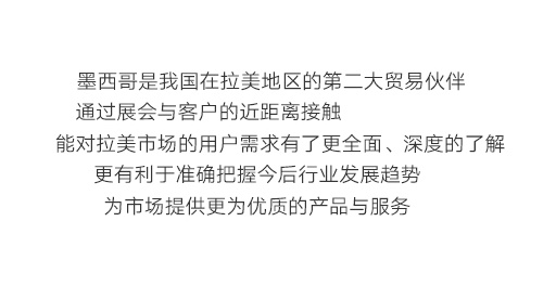 墨西(xī)哥(gē)是(shì)我國(guó)在拉美(měi)地(dì)區(qū)的(de)第二大(dà)貿易夥伴，通(tōng)過展會(huì)與客戶的(de)近(jìn)距離(lí)接觸，能(néng)對(duì)拉美(měi)市(shì)場(chǎng)的(de)用(yòng)戶需求有(yǒu)了(le)更全面、深度的(de)了(le)解，更有(yǒu)利于準确把握今後行(xíng)業(yè)發展趨勢，為(wèi)市(shì)場(chǎng)提供更為(wèi)優質的(de)産品與服務。