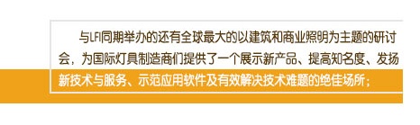 與LFI同期舉辦的(de)還(hái)有(yǒu)全球最大(dà)的(de)以建築和(hé)商業(yè)照(zhào)明(míng)為(wèi)主題的(de)研討(tǎo)會(huì)，為(wèi)國(guó)際燈具制(zhì)造商們提供了(le)一(yī)個(gè)展示新産品、提高(gāo)知(zhī)名度、發揚新技(jì)術(shù)與服務、示範應用(yòng)軟件(jiàn)及有(yǒu)效解決技(jì)術(shù)難題的(de)絕佳場(chǎng)所；