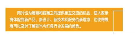 同時(shí)也(yě)為(wèi)展商和(hé)客商之間(jiān)提供相(xiàng)互交流的(de)機(jī)會(huì)，使大(dà)家(jiā)親身(shēn)體(tǐ)驗到(dào)新産品、新設計(jì)、新技(jì)術(shù)和(hé)服務的(de)新理(lǐ)念，也(yě)使得(de)展商可(kě)以及時(shí)了(le)解到(dào)當今燈具行(xíng)業(yè)發展的(de)趨勢。