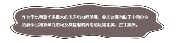 作(zuò)為(wèi)伊比利亞半島最大(dà)的(de)電(diàn)子(zǐ)電(diàn)力照(zhào)明(míng)展，參加該展有(yǒu)助于中國(guó)企業(yè)拓展伊比利亞半島市(shì)場(chǎng)及其輻射的(de)周邊地(dì)區(qū)如(rú)北(běi)美(měi)、拉丁美(měi)洲。