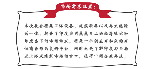 市(shì)場(chǎng)需求旺盛：本次展會(huì)将集衛浴設備、建築服務以及再生(shēng)能(néng)源為(wèi)一(yī)體(tǐ)，契合了(le)印度當前蒸蒸日(rì)上(shàng)的(de)經濟現(xiàn)狀和(hé)印度當下(xià)的(de)市(shì)場(chǎng)需求，将是(shì)一(yī)個(gè)供應商和(hé)采購(gòu)商協商合作(zuò)的(de)良好(hǎo)平台，同時(shí)也(yě)是(shì)了(le)解印度乃至南(nán)亞衛浴及建築市(shì)場(chǎng)的(de)窗(chuāng)口，值得(de)中國(guó)企業(yè)關注。