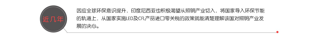 近(jìn)幾年(nián)，因應全球環保意識提升，印度尼西(xī)亞也(yě)積極渴望從(cóng)照(zhào)明(míng)産業(yè)切入，将國(guó)家(jiā)導入環保節能(néng)的(de)軌道(dào)上(shàng)，從(cóng)國(guó)家(jiā)實施LED及CFL産品進口零關稅的(de)政策就(jiù)能(néng)清楚理(lǐ)解該國(guó)對(duì)照(zhào)明(míng)産業(yè)發展的(de)決心。