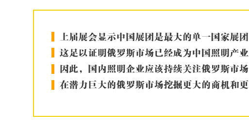 上(shàng)屆展會(huì)顯示中國(guó)展團是(shì)最大(dà)的(de)單一(yī)國(guó)家(jiā)展團，這(zhè)足以證明(míng)俄羅斯市(shì)場(chǎng)已經成為(wèi)中國(guó)照(zhào)明(míng)産業(yè)最重要(yào)的(de)新興目标。因此，國(guó)內(nèi)照(zhào)明(míng)企業(yè)應該持續關注俄羅斯市(shì)場(chǎng)的(de)進一(yī)步發展，在潛力巨大(dà)的(de)俄羅斯市(shì)場(chǎng)挖掘更大(dà)的(de)商機(jī)和(hé)更多(duō)的(de)合作(zuò)契機(jī)。