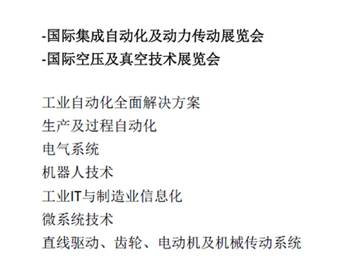 -國(guó)際集成自(zì)動化(huà)及動力傳動展覽會(huì)  -國(guó)際空(kōng)壓及真空(kōng)技(jì)術(shù)展覽會(huì)  工(gōng)業(yè)自(zì)動化(huà)全面解決方案  生(shēng)産及過程自(zì)動化(huà)  電(diàn)氣系統  機(jī)器(qì)人(rén)技(jì)術(shù)  工(gōng)業(yè)IT與制(zhì)造業(yè)信息化(huà)  微(wēi)系統技(jì)術(shù)  直線驅動、齒輪、電(diàn)動機(jī)及機(jī)械傳動系統