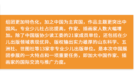 組團更加特色化(huà)，加之中國(guó)為(wèi)主賓國(guó)，作(zuò)品主題更突出中國(guó)風(fēng)。專業(yè)少(shǎo)兒(ér)社占比提高(gāo)，作(zuò)家(jiā)、插畫(huà)家(jiā)人(rén)數(shù)大(dà)幅增加。除了(le)中國(guó)版協少(shǎo)讀(dú)工(gōng)委的(de)21家(jiā)成員(yuán)單位，還(hái)包括在少(shǎo)兒(ér)出版領域表現(xiàn)優異、版權輸出實力雄厚的(de)山(shān)東(dōng)科(kē)學、五洲社、世圖社等13家(jiā)非專業(yè)少(shǎo)兒(ér)出版單位。是(shì)本次中國(guó)展團參展的(de)一(yī)大(dà)特點和(hé)一(yī)項重要(yào)任務，即加大(dà)中國(guó)作(zuò)家(jiā)、插畫(huà)家(jiā)的(de)國(guó)際交流與推廣力度。