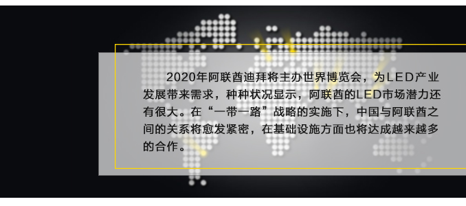 2020年(nián)阿聯酋迪拜将主辦世界博覽會(huì),為(wèi)LED産業(yè)發展帶來(lái)需求,種種狀況顯示,阿聯酋的(de)LED市(shì)場(chǎng)潛力還(hái)有(yǒu)很(hěn)大(dà)。在“一(yī)帶一(yī)路(lù)”戰略的(de)實施下(xià),中國(guó)與阿聯酋之間(jiān)的(de)關系将愈發緊密,在基礎設施方面也(yě)将達成越來(lái)越多(duō)的(de)合作(zuò)。