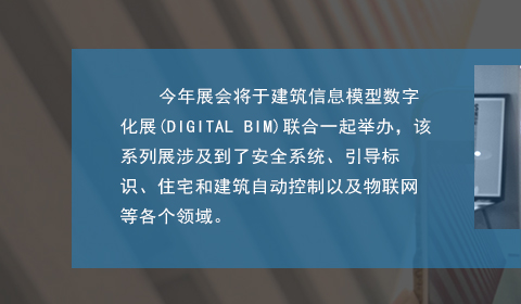 今年(nián)展會(huì)将于建築信息模型數(shù)字化(huà)展(DIGITAL BIM)聯合一(yī)起舉辦，該系列展涉及到(dào)了(le)安全系統、引導标識、住宅和(hé)建築自(zì)動控制(zhì)以及物(wù)聯網等各個(gè)領域。