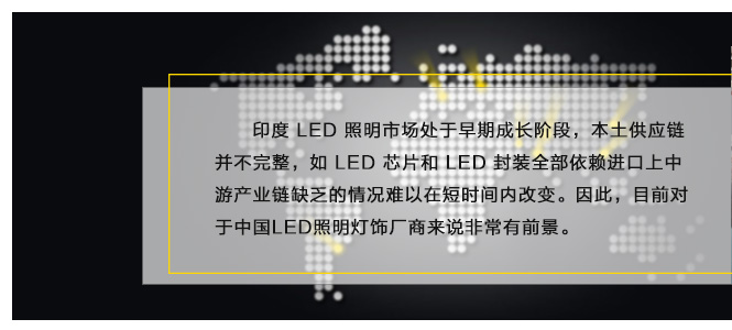 印度 LED 照(zhào)明(míng)市(shì)場(chǎng)處于早期成長(cháng)階段，本土(tǔ)供應鏈并不(bù)完整，如(rú) LED 芯片和(hé) LED 封裝全部依賴進口上(shàng)中遊産業(yè)鏈缺乏的(de)情況難以在短(duǎn)時(shí)間(jiān)內(nèi)改變。因此，目前對(duì)于中國(guó)LED照(zhào)明(míng)燈飾廠(chǎng)商來(lái)說(shuō)非常有(yǒu)前景。