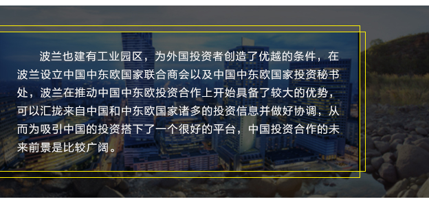波蘭也(yě)建有(yǒu)工(gōng)業(yè)園區(qū)，為(wèi)外(wài)國(guó)投資者創造了(le)優越的(de)條件(jiàn)，在波蘭設立中國(guó)中東(dōng)歐國(guó)家(jiā)聯合商會(huì)以及中國(guó)中東(dōng)歐國(guó)家(jiā)投資秘書(shū)處，波蘭在推動中國(guó)中東(dōng)歐投資合作(zuò)上(shàng)開(kāi)始具備了(le)較大(dà)的(de)優勢，可(kě)以彙攏來(lái)自(zì)中國(guó)和(hé)中東(dōng)歐國(guó)家(jiā)諸多(duō)的(de)投資信息并做(zuò)好(hǎo)協調，從(cóng)而為(wèi)吸引中國(guó)的(de)投資搭下(xià)了(le)一(yī)個(gè)很(hěn)好(hǎo)的(de)平台，中國(guó)投資合作(zuò)的(de)未來(lái)前景是(shì)比較廣闊。
