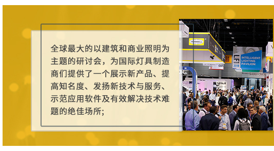全球最大(dà)的(de)以建築和(hé)商業(yè)照(zhào)明(míng)為(wèi)主題的(de)研討(tǎo)會(huì),為(wèi)國(guó)際燈具制(zhì)造商們提供了(le)一(yī)個(gè)展示新産品、提高(gāo)知(zhī)名度、發揚新技(jì)術(shù)與服務、示範應用(yòng)軟件(jiàn)及有(yǒu)效解決技(jì)術(shù)難題的(de)絕佳場(chǎng)所;