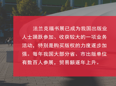 對(duì)于中國(guó)來(lái)說(shuō)，如(rú)今法蘭克福書(shū)展也(yě)是(shì)我國(guó)圖書(shū)出版界對(duì)海(hǎi)外(wài)輸出版權的(de)主要(yào)媒介之一(yī)，擴展和(hé)鞏固了(le)國(guó)家(jiā)及外(wài)國(guó)圖書(shū)出版業(yè)之間(jiān)的(de)商業(yè)關系;國(guó)家(jiā)同時(shí)鼓勵我國(guó)圖書(shū)和(hé)期刊的(de)出口、進口和(hé)相(xiàng)應的(de)翻譯工(gōng)作(zuò);